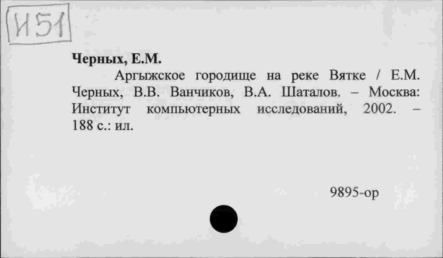 ﻿Черных, Е.М.
Аргыжское городище на реке Вятке / Е.М. Черных, В.В. Ванников, В.А. Шаталов. - Москва: Институт компьютерных исследований, 2002. -188 с.: ил.
9895-ор